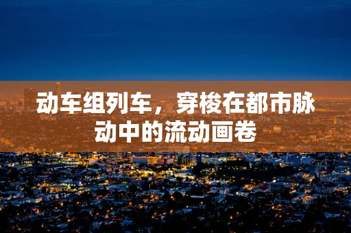 动车组列车，穿梭在都市脉动中的流动画卷