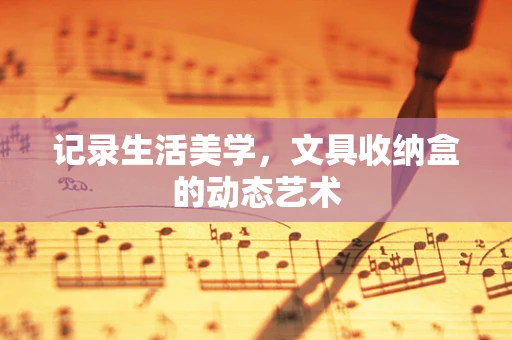 记录生活美学，文具收纳盒的动态艺术
