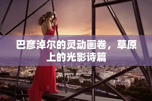 巴彦淖尔的灵动画卷，草原上的光影诗篇