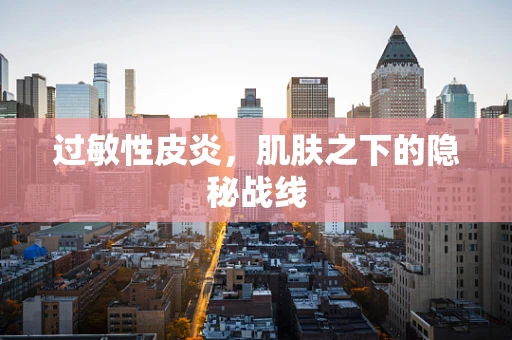 过敏性皮炎，肌肤之下的隐秘战线