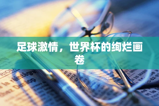 足球激情，世界杯的绚烂画卷