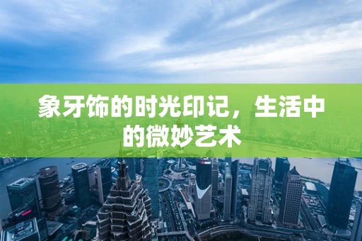 象牙饰的时光印记，生活中的微妙艺术