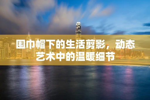 围巾帽下的生活剪影，动态艺术中的温暖细节