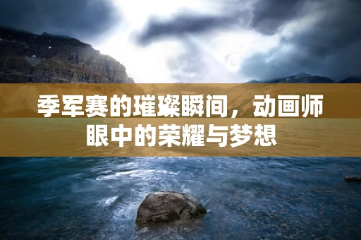 季军赛的璀璨瞬间，动画师眼中的荣耀与梦想