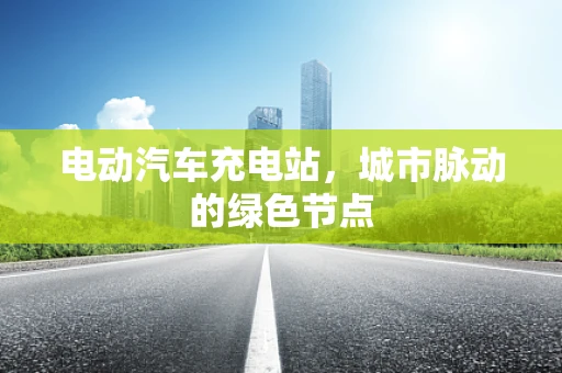 电动汽车充电站，城市脉动的绿色节点