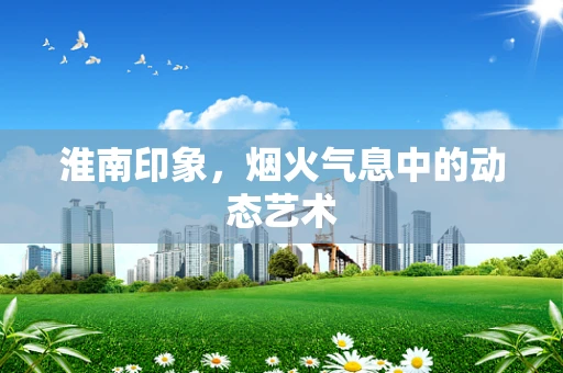淮南印象，烟火气息中的动态艺术