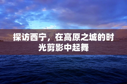 探访西宁，在高原之城的时光剪影中起舞
