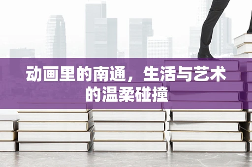 动画里的南通，生活与艺术的温柔碰撞