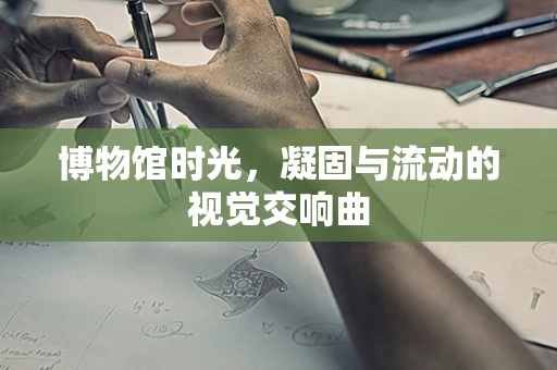 博物馆时光，凝固与流动的视觉交响曲