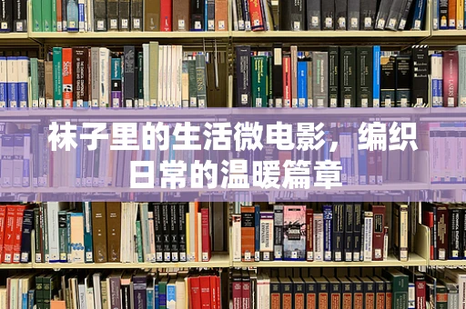 袜子里的生活微电影，编织日常的温暖篇章