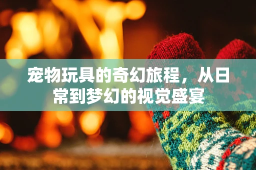 宠物玩具的奇幻旅程，从日常到梦幻的视觉盛宴