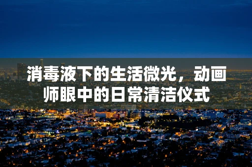 消毒液下的生活微光，动画师眼中的日常清洁仪式