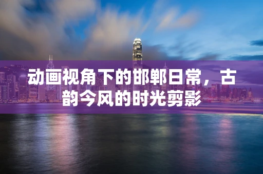 动画视角下的邯郸日常，古韵今风的时光剪影