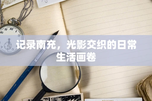 记录南充，光影交织的日常生活画卷