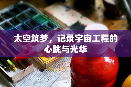 太空筑梦，记录宇宙工程的心跳与光华