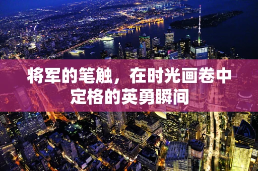 将军的笔触，在时光画卷中定格的英勇瞬间