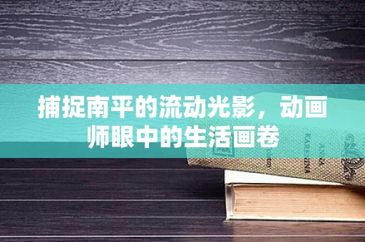 捕捉南平的流动光影，动画师眼中的生活画卷