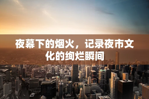 夜幕下的烟火，记录夜市文化的绚烂瞬间