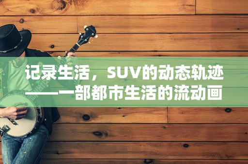 记录生活，SUV的动态轨迹——一部都市生活的流动画卷