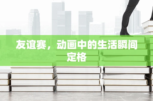 友谊赛，动画中的生活瞬间定格