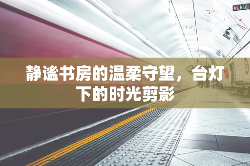 静谧书房的温柔守望，台灯下的时光剪影