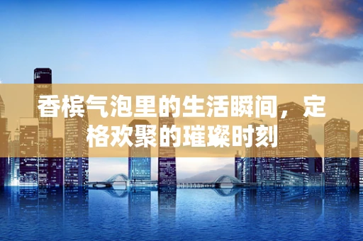 香槟气泡里的生活瞬间，定格欢聚的璀璨时刻