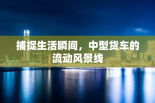 捕捉生活瞬间，中型货车的流动风景线