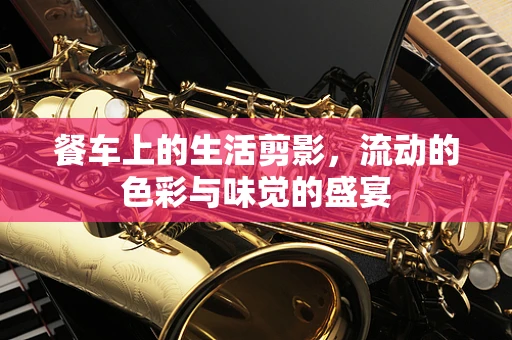 餐车上的生活剪影，流动的色彩与味觉的盛宴