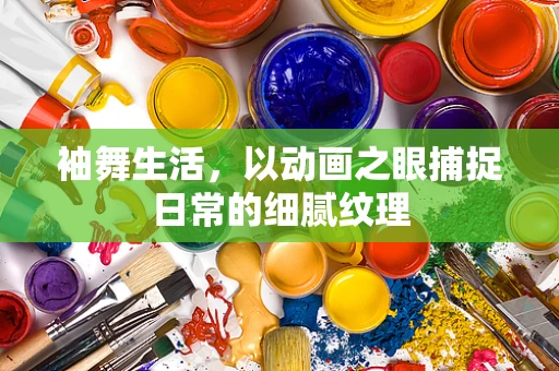 袖舞生活，以动画之眼捕捉日常的细腻纹理