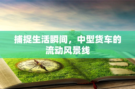 捕捉生活瞬间，中型货车的流动风景线