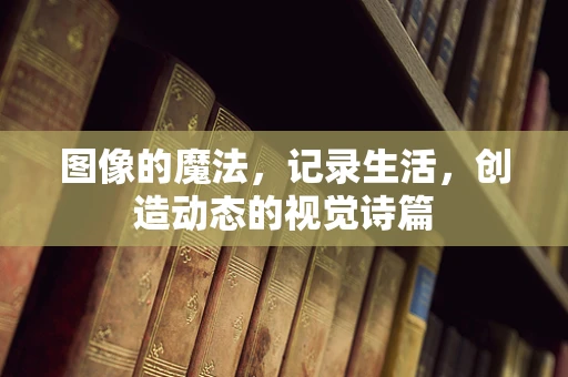 图像的魔法，记录生活，创造动态的视觉诗篇