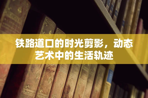 铁路道口的时光剪影，动态艺术中的生活轨迹