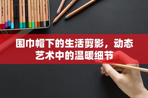 围巾帽下的生活剪影，动态艺术中的温暖细节
