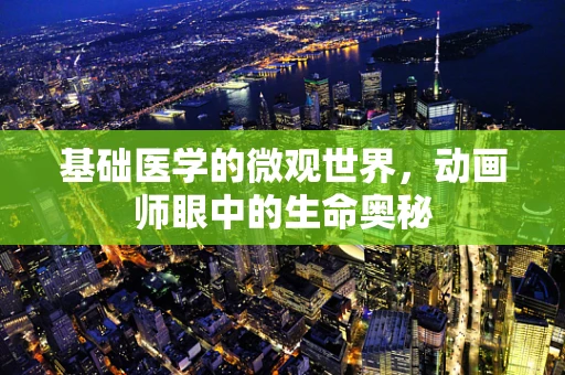 基础医学的微观世界，动画师眼中的生命奥秘