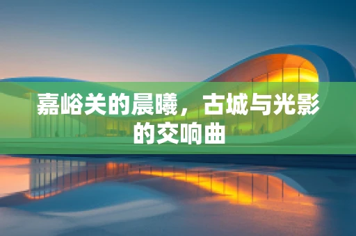 嘉峪关的晨曦，古城与光影的交响曲