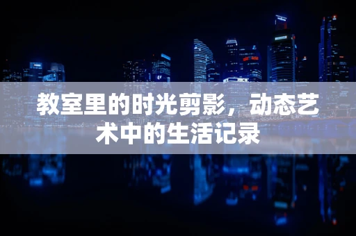 教室里的时光剪影，动态艺术中的生活记录