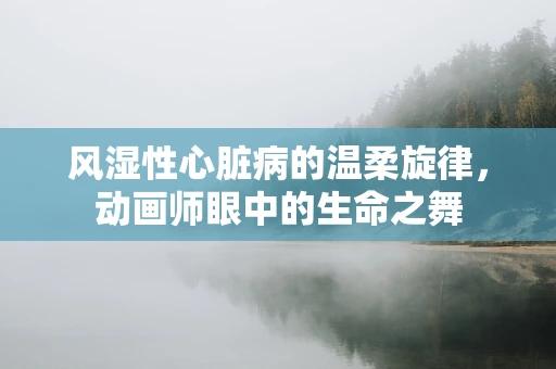 风湿性心脏病的温柔旋律，动画师眼中的生命之舞
