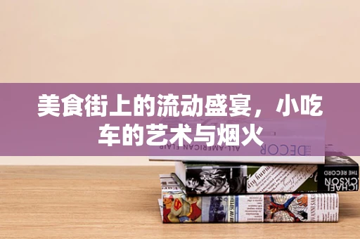 美食街上的流动盛宴，小吃车的艺术与烟火