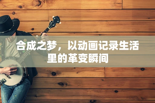 合成之梦，以动画记录生活里的革变瞬间