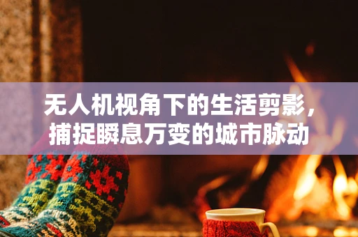 无人机视角下的生活剪影，捕捉瞬息万变的城市脉动