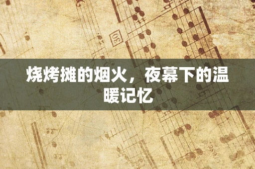 烧烤摊的烟火，夜幕下的温暖记忆