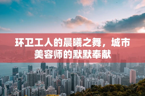 环卫工人的晨曦之舞，城市美容师的默默奉献