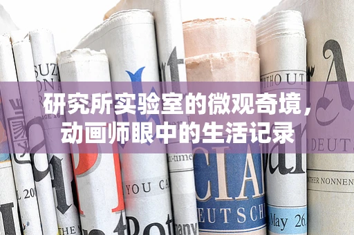 研究所实验室的微观奇境，动画师眼中的生活记录