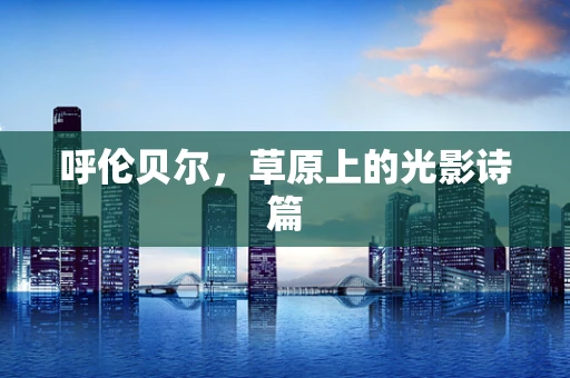 呼伦贝尔，草原上的光影诗篇