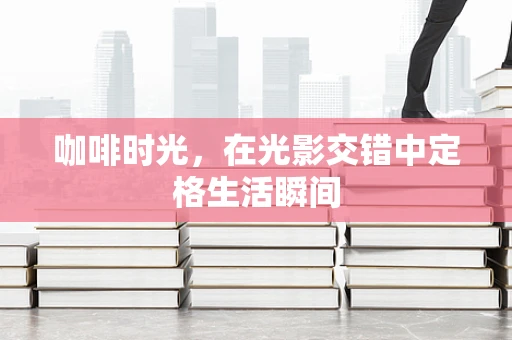 咖啡时光，在光影交错中定格生活瞬间