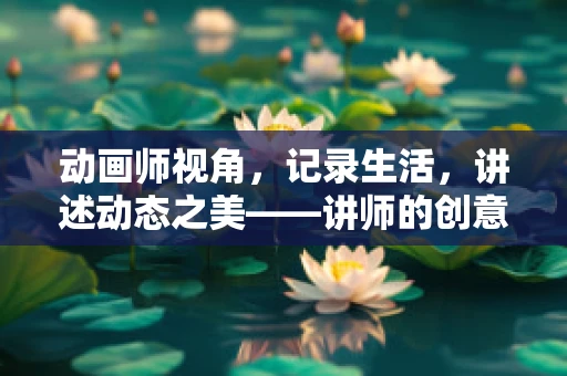动画师视角，记录生活，讲述动态之美——讲师的创意动画之旅