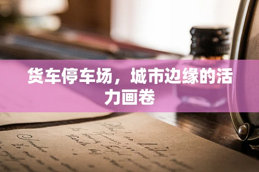 货车停车场，城市边缘的活力画卷
