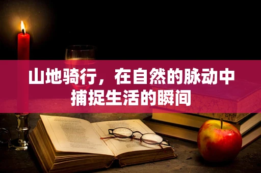 山地骑行，在自然的脉动中捕捉生活的瞬间