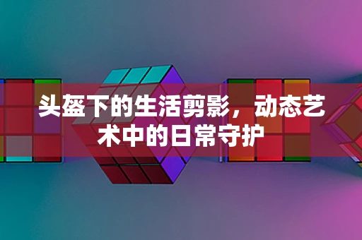 头盔下的生活剪影，动态艺术中的日常守护