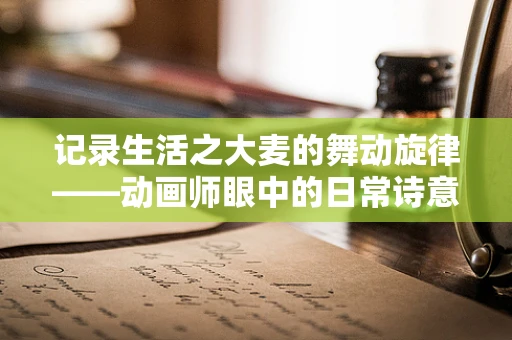 记录生活之大麦的舞动旋律——动画师眼中的日常诗意